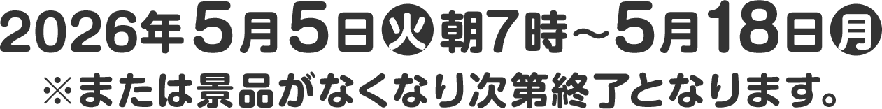 2026年5月5日(火)朝7時～5月18日(月) ※または景品がなくなり次第終了となります。